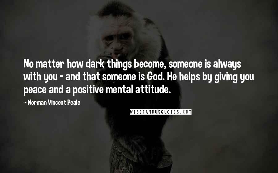 Norman Vincent Peale Quotes: No matter how dark things become, someone is always with you - and that someone is God. He helps by giving you peace and a positive mental attitude.