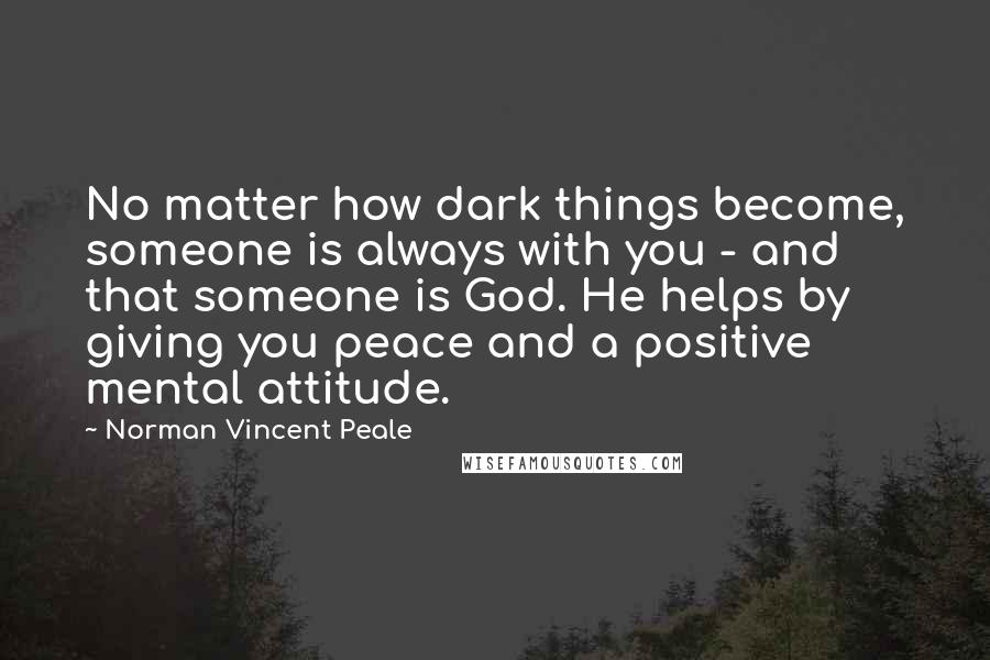 Norman Vincent Peale Quotes: No matter how dark things become, someone is always with you - and that someone is God. He helps by giving you peace and a positive mental attitude.