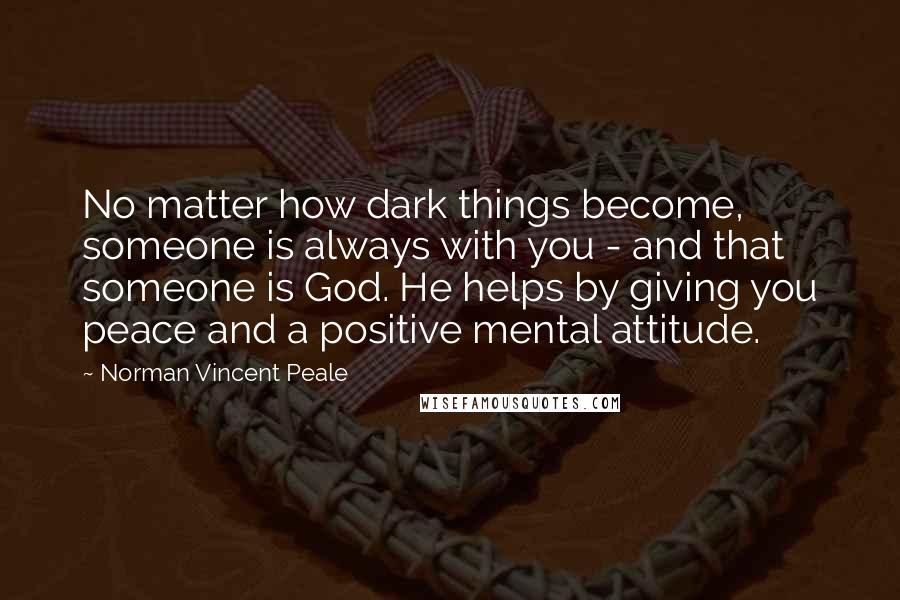 Norman Vincent Peale Quotes: No matter how dark things become, someone is always with you - and that someone is God. He helps by giving you peace and a positive mental attitude.