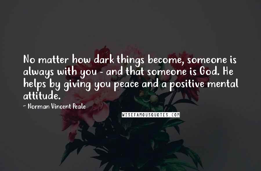 Norman Vincent Peale Quotes: No matter how dark things become, someone is always with you - and that someone is God. He helps by giving you peace and a positive mental attitude.