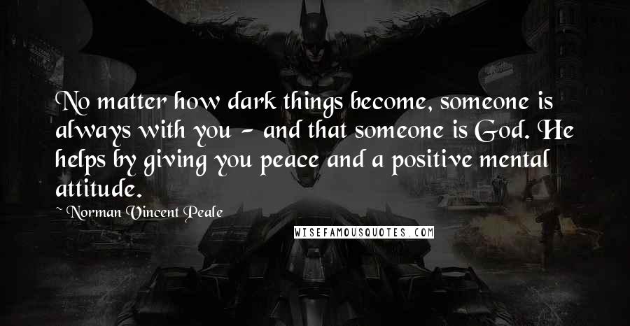 Norman Vincent Peale Quotes: No matter how dark things become, someone is always with you - and that someone is God. He helps by giving you peace and a positive mental attitude.