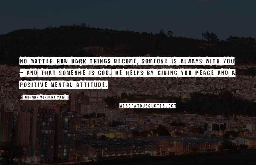 Norman Vincent Peale Quotes: No matter how dark things become, someone is always with you - and that someone is God. He helps by giving you peace and a positive mental attitude.