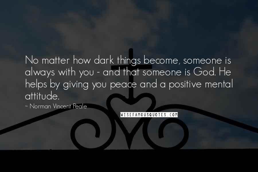 Norman Vincent Peale Quotes: No matter how dark things become, someone is always with you - and that someone is God. He helps by giving you peace and a positive mental attitude.