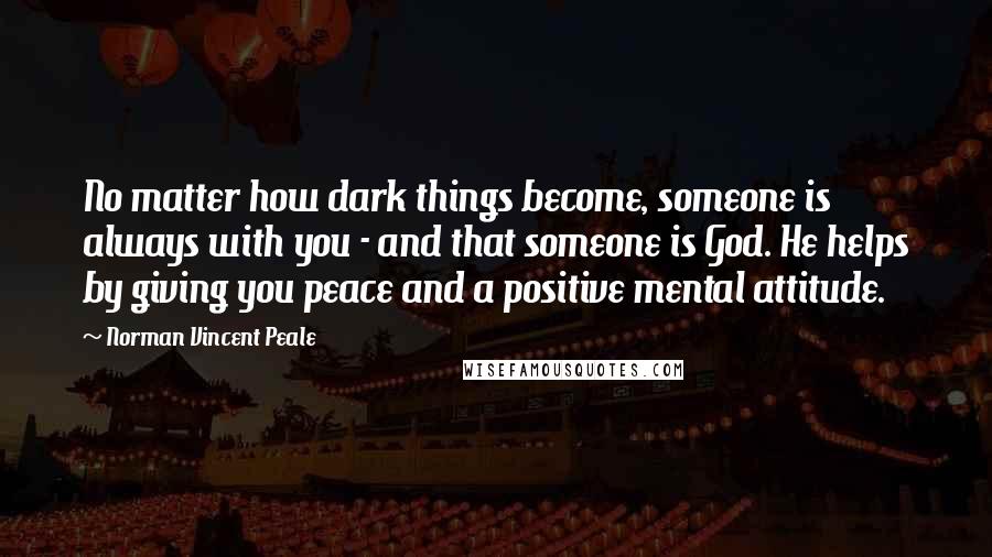 Norman Vincent Peale Quotes: No matter how dark things become, someone is always with you - and that someone is God. He helps by giving you peace and a positive mental attitude.