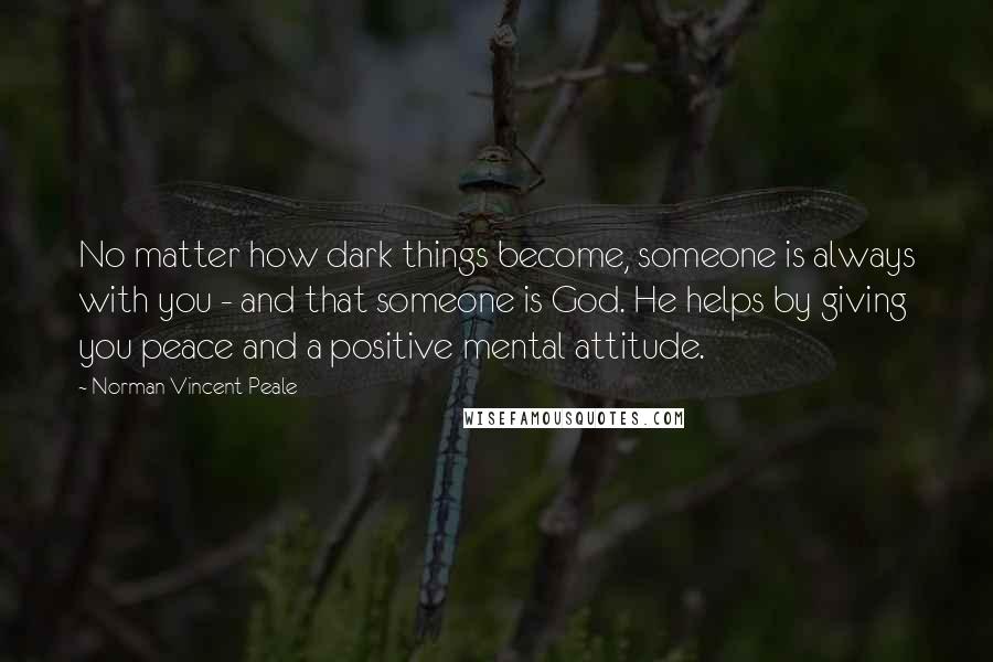 Norman Vincent Peale Quotes: No matter how dark things become, someone is always with you - and that someone is God. He helps by giving you peace and a positive mental attitude.