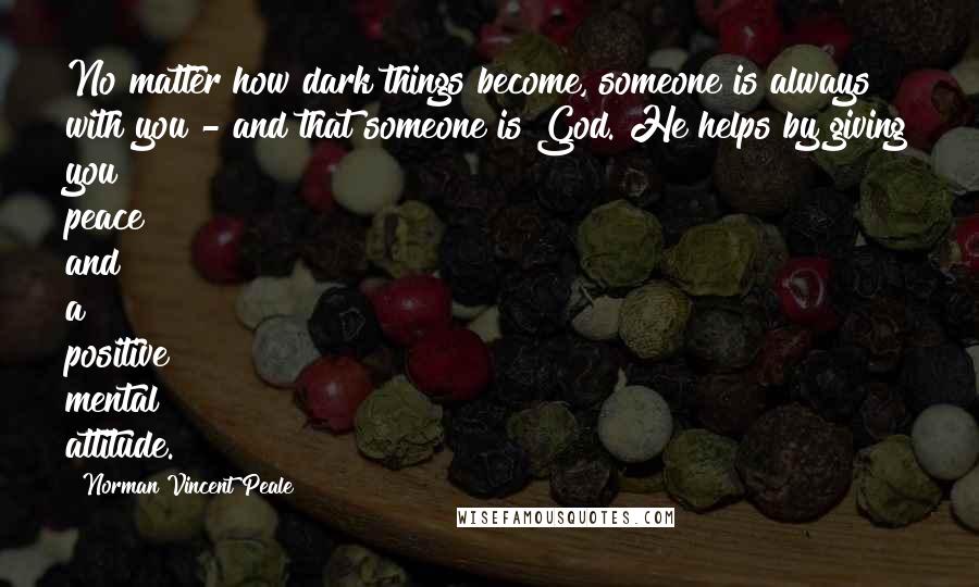 Norman Vincent Peale Quotes: No matter how dark things become, someone is always with you - and that someone is God. He helps by giving you peace and a positive mental attitude.