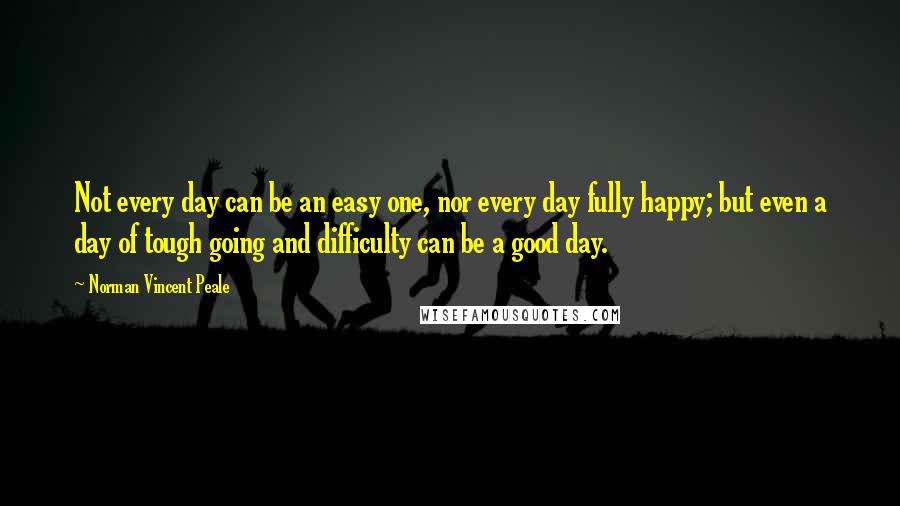 Norman Vincent Peale Quotes: Not every day can be an easy one, nor every day fully happy; but even a day of tough going and difficulty can be a good day.
