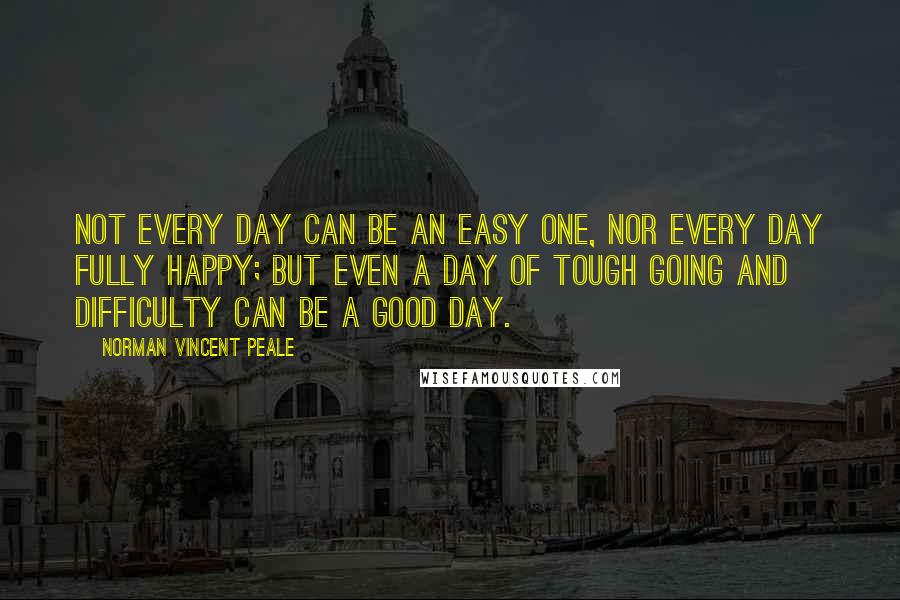 Norman Vincent Peale Quotes: Not every day can be an easy one, nor every day fully happy; but even a day of tough going and difficulty can be a good day.