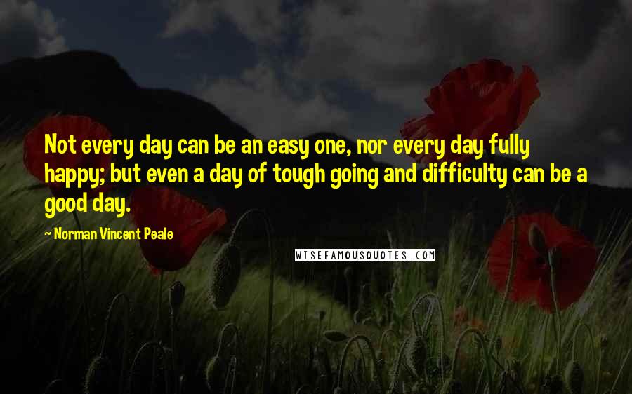Norman Vincent Peale Quotes: Not every day can be an easy one, nor every day fully happy; but even a day of tough going and difficulty can be a good day.