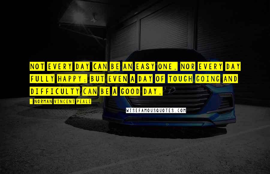 Norman Vincent Peale Quotes: Not every day can be an easy one, nor every day fully happy; but even a day of tough going and difficulty can be a good day.