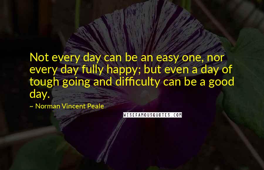 Norman Vincent Peale Quotes: Not every day can be an easy one, nor every day fully happy; but even a day of tough going and difficulty can be a good day.