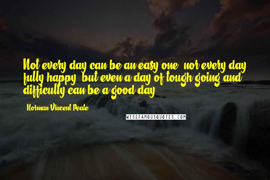 Norman Vincent Peale Quotes: Not every day can be an easy one, nor every day fully happy; but even a day of tough going and difficulty can be a good day.