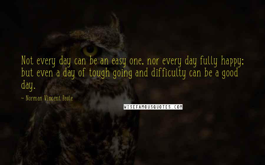 Norman Vincent Peale Quotes: Not every day can be an easy one, nor every day fully happy; but even a day of tough going and difficulty can be a good day.