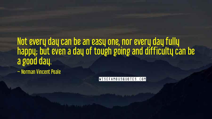Norman Vincent Peale Quotes: Not every day can be an easy one, nor every day fully happy; but even a day of tough going and difficulty can be a good day.