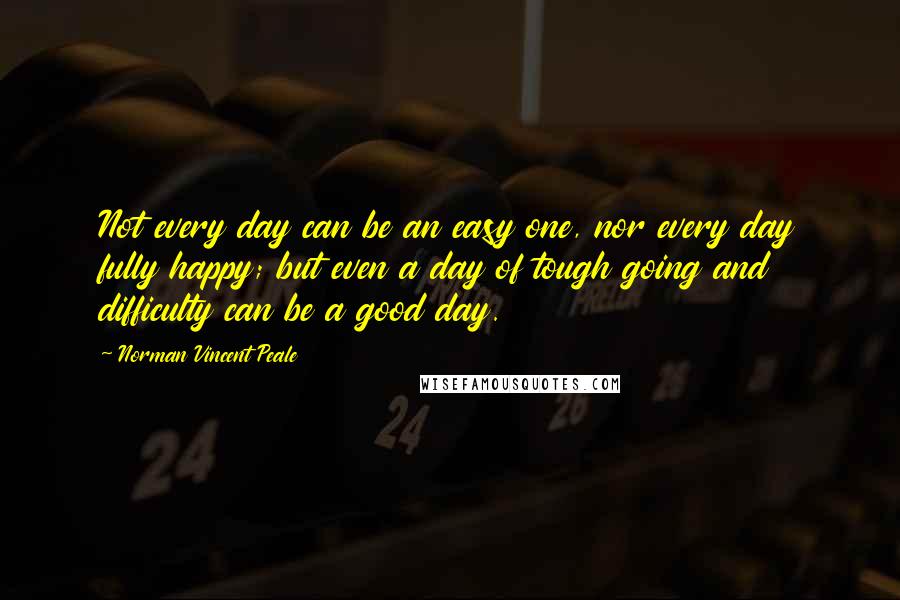 Norman Vincent Peale Quotes: Not every day can be an easy one, nor every day fully happy; but even a day of tough going and difficulty can be a good day.