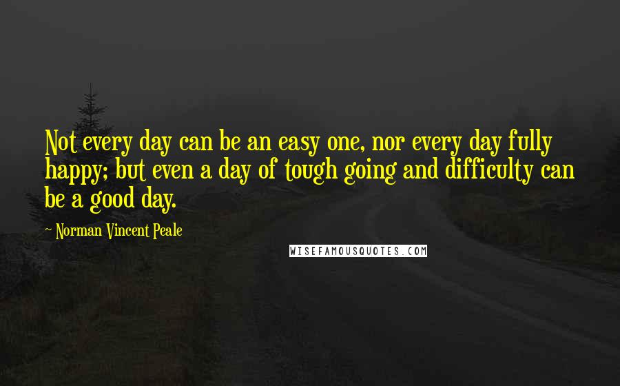Norman Vincent Peale Quotes: Not every day can be an easy one, nor every day fully happy; but even a day of tough going and difficulty can be a good day.