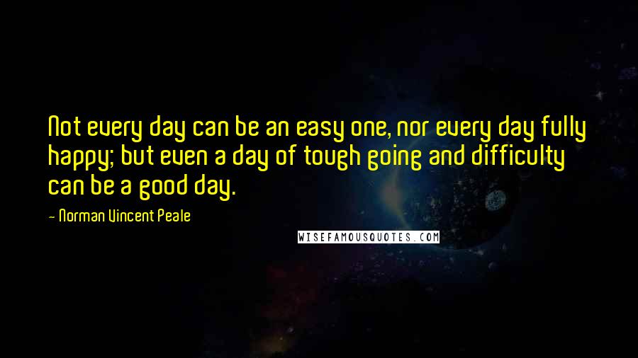 Norman Vincent Peale Quotes: Not every day can be an easy one, nor every day fully happy; but even a day of tough going and difficulty can be a good day.
