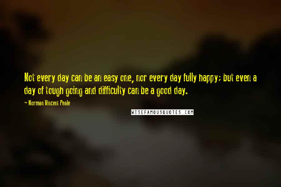 Norman Vincent Peale Quotes: Not every day can be an easy one, nor every day fully happy; but even a day of tough going and difficulty can be a good day.