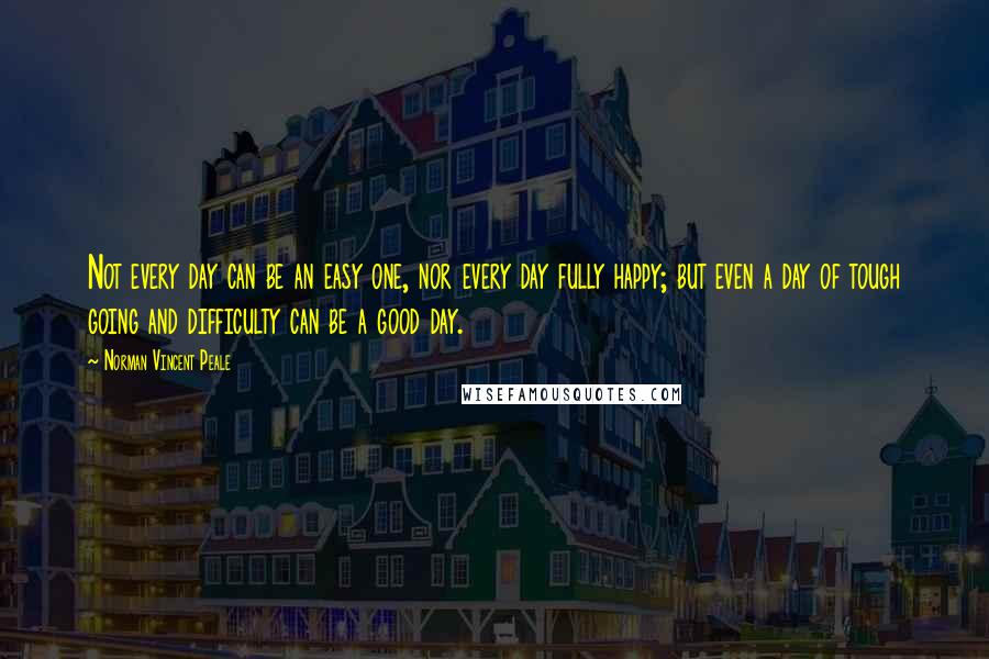 Norman Vincent Peale Quotes: Not every day can be an easy one, nor every day fully happy; but even a day of tough going and difficulty can be a good day.