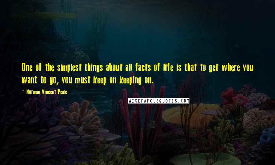 Norman Vincent Peale Quotes: One of the simplest things about all facts of life is that to get where you want to go, you must keep on keeping on.