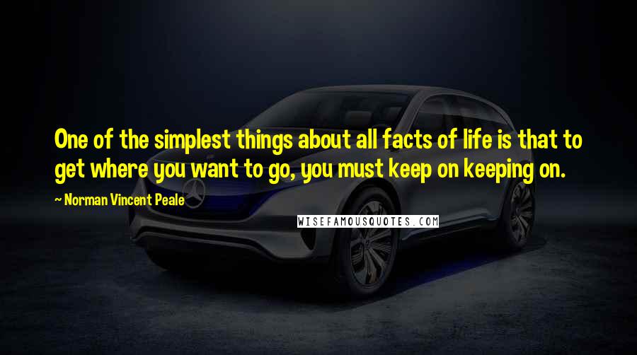 Norman Vincent Peale Quotes: One of the simplest things about all facts of life is that to get where you want to go, you must keep on keeping on.