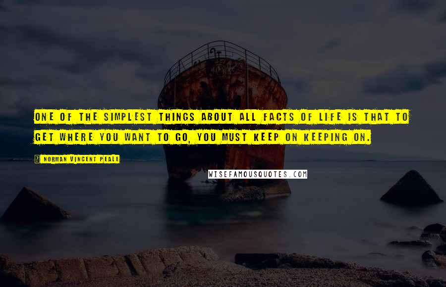 Norman Vincent Peale Quotes: One of the simplest things about all facts of life is that to get where you want to go, you must keep on keeping on.