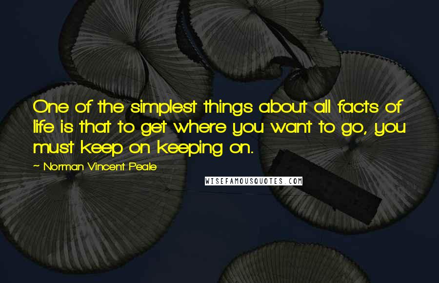 Norman Vincent Peale Quotes: One of the simplest things about all facts of life is that to get where you want to go, you must keep on keeping on.