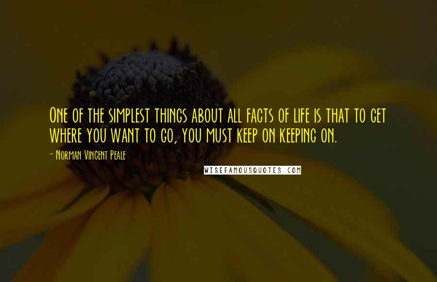 Norman Vincent Peale Quotes: One of the simplest things about all facts of life is that to get where you want to go, you must keep on keeping on.