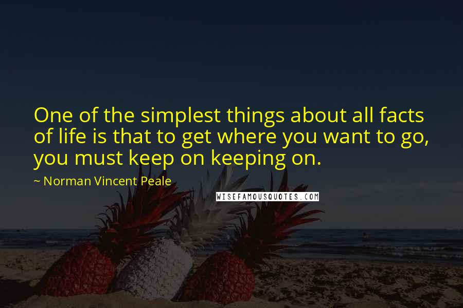 Norman Vincent Peale Quotes: One of the simplest things about all facts of life is that to get where you want to go, you must keep on keeping on.