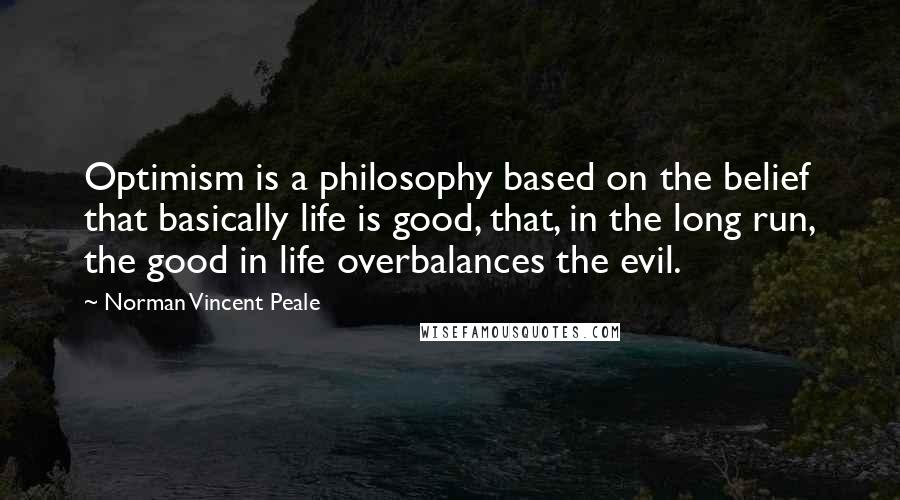 Norman Vincent Peale Quotes: Optimism is a philosophy based on the belief that basically life is good, that, in the long run, the good in life overbalances the evil.