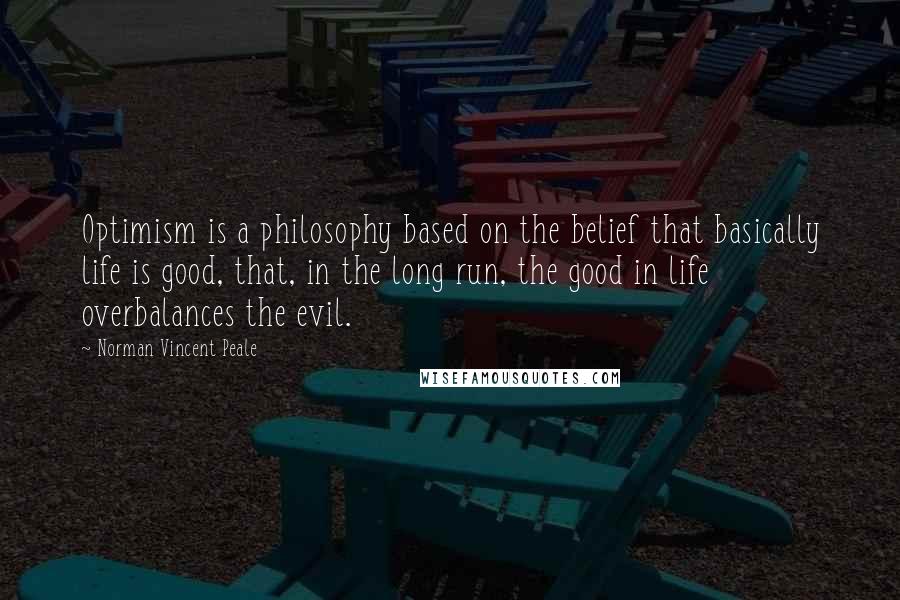 Norman Vincent Peale Quotes: Optimism is a philosophy based on the belief that basically life is good, that, in the long run, the good in life overbalances the evil.