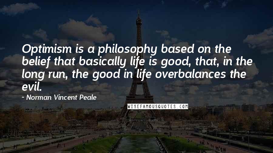 Norman Vincent Peale Quotes: Optimism is a philosophy based on the belief that basically life is good, that, in the long run, the good in life overbalances the evil.