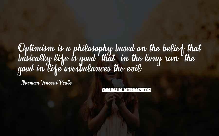 Norman Vincent Peale Quotes: Optimism is a philosophy based on the belief that basically life is good, that, in the long run, the good in life overbalances the evil.