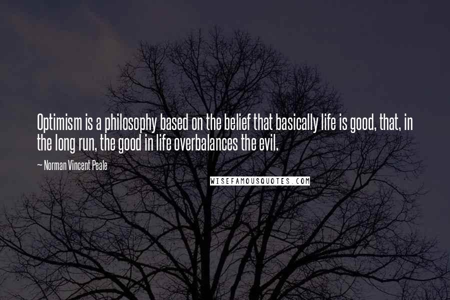 Norman Vincent Peale Quotes: Optimism is a philosophy based on the belief that basically life is good, that, in the long run, the good in life overbalances the evil.