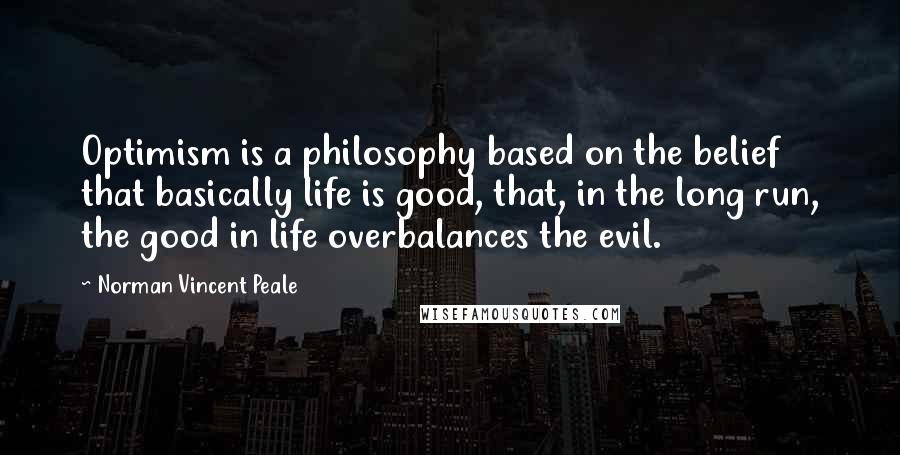 Norman Vincent Peale Quotes: Optimism is a philosophy based on the belief that basically life is good, that, in the long run, the good in life overbalances the evil.