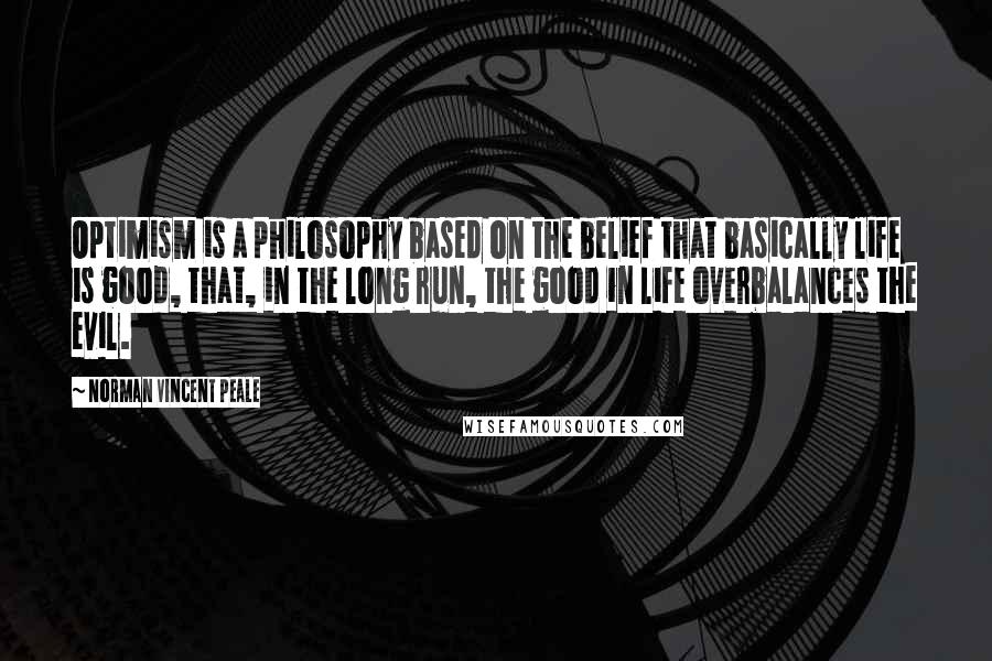 Norman Vincent Peale Quotes: Optimism is a philosophy based on the belief that basically life is good, that, in the long run, the good in life overbalances the evil.