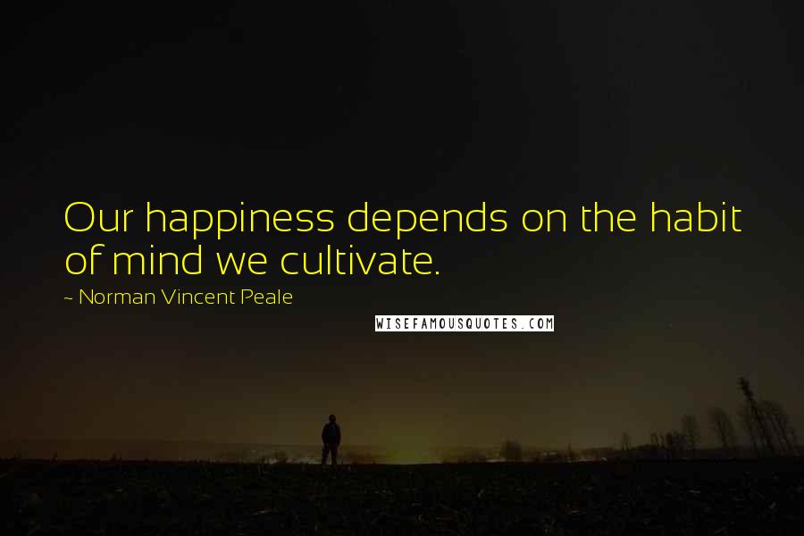 Norman Vincent Peale Quotes: Our happiness depends on the habit of mind we cultivate.