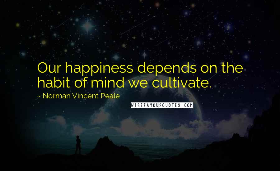 Norman Vincent Peale Quotes: Our happiness depends on the habit of mind we cultivate.