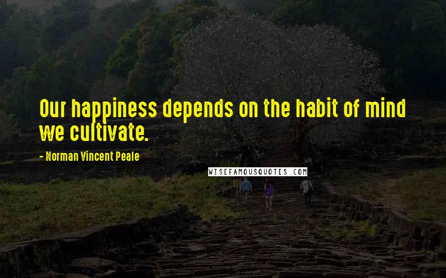 Norman Vincent Peale Quotes: Our happiness depends on the habit of mind we cultivate.