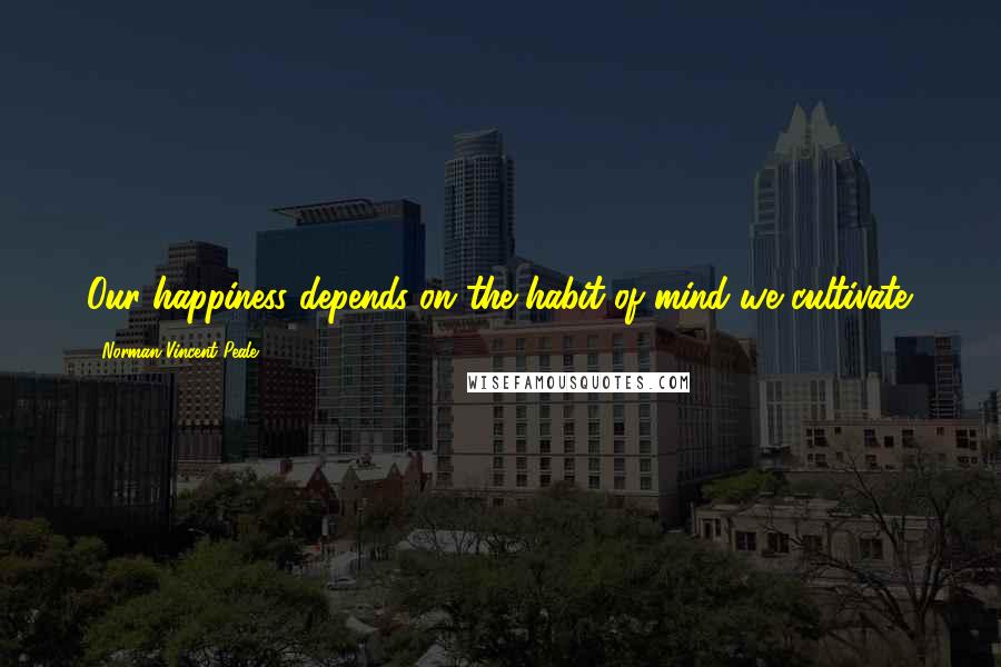 Norman Vincent Peale Quotes: Our happiness depends on the habit of mind we cultivate.