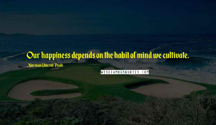 Norman Vincent Peale Quotes: Our happiness depends on the habit of mind we cultivate.