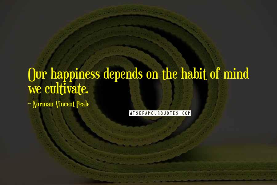 Norman Vincent Peale Quotes: Our happiness depends on the habit of mind we cultivate.