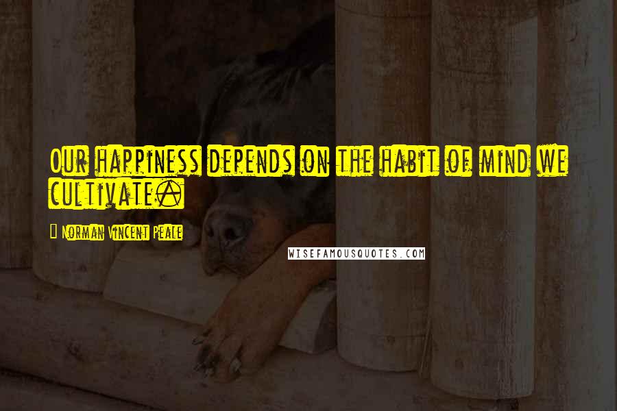 Norman Vincent Peale Quotes: Our happiness depends on the habit of mind we cultivate.