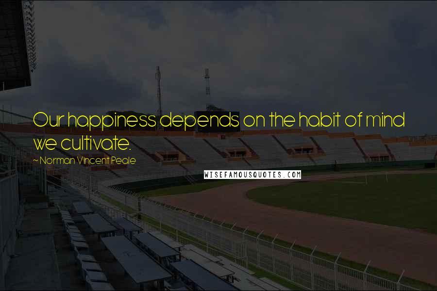 Norman Vincent Peale Quotes: Our happiness depends on the habit of mind we cultivate.