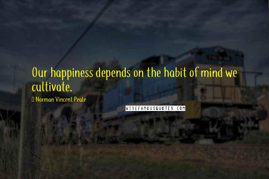 Norman Vincent Peale Quotes: Our happiness depends on the habit of mind we cultivate.