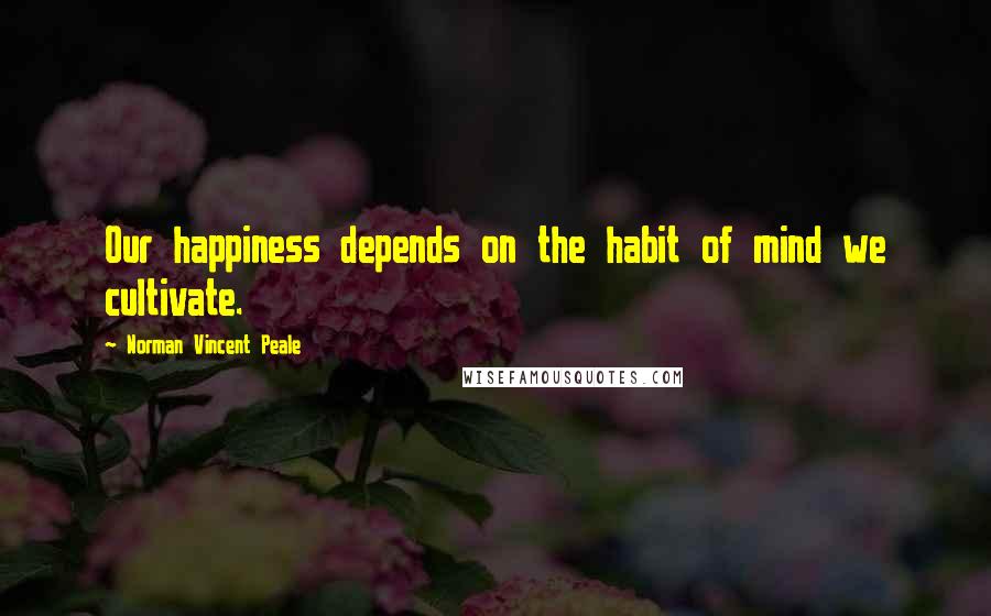Norman Vincent Peale Quotes: Our happiness depends on the habit of mind we cultivate.