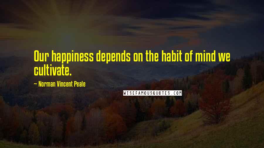 Norman Vincent Peale Quotes: Our happiness depends on the habit of mind we cultivate.