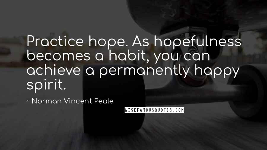 Norman Vincent Peale Quotes: Practice hope. As hopefulness becomes a habit, you can achieve a permanently happy spirit.