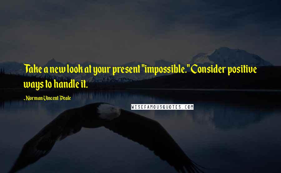 Norman Vincent Peale Quotes: Take a new look at your present "impossible." Consider positive ways to handle it.