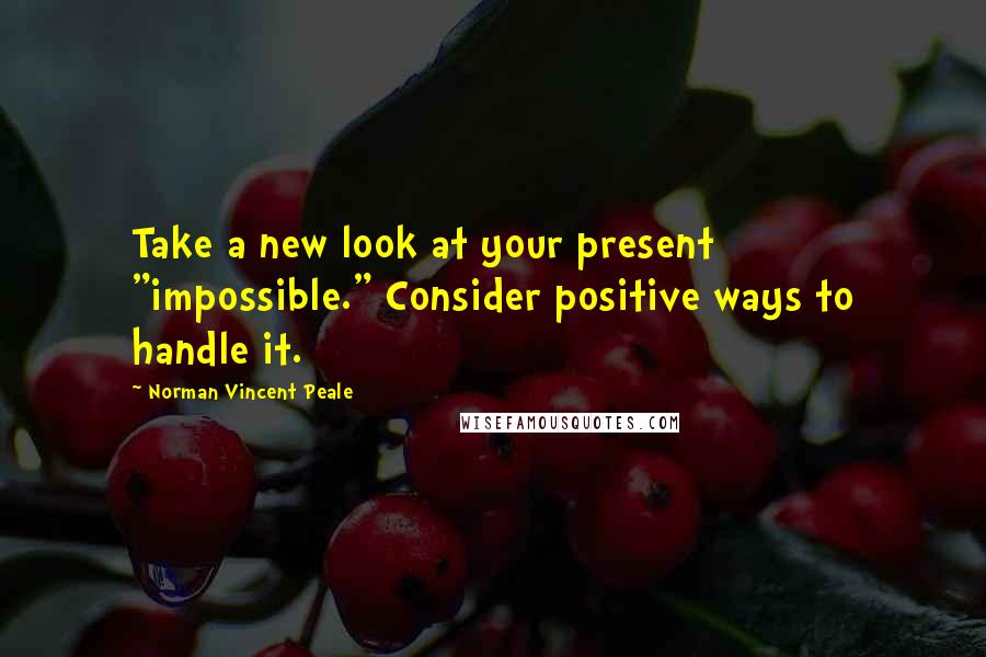 Norman Vincent Peale Quotes: Take a new look at your present "impossible." Consider positive ways to handle it.